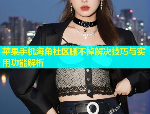 苹果手机海角社区删不掉解决技巧与实用功能解析