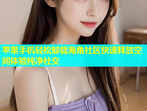 苹果手机轻松卸载海角社区快速释放空间体验纯净社交